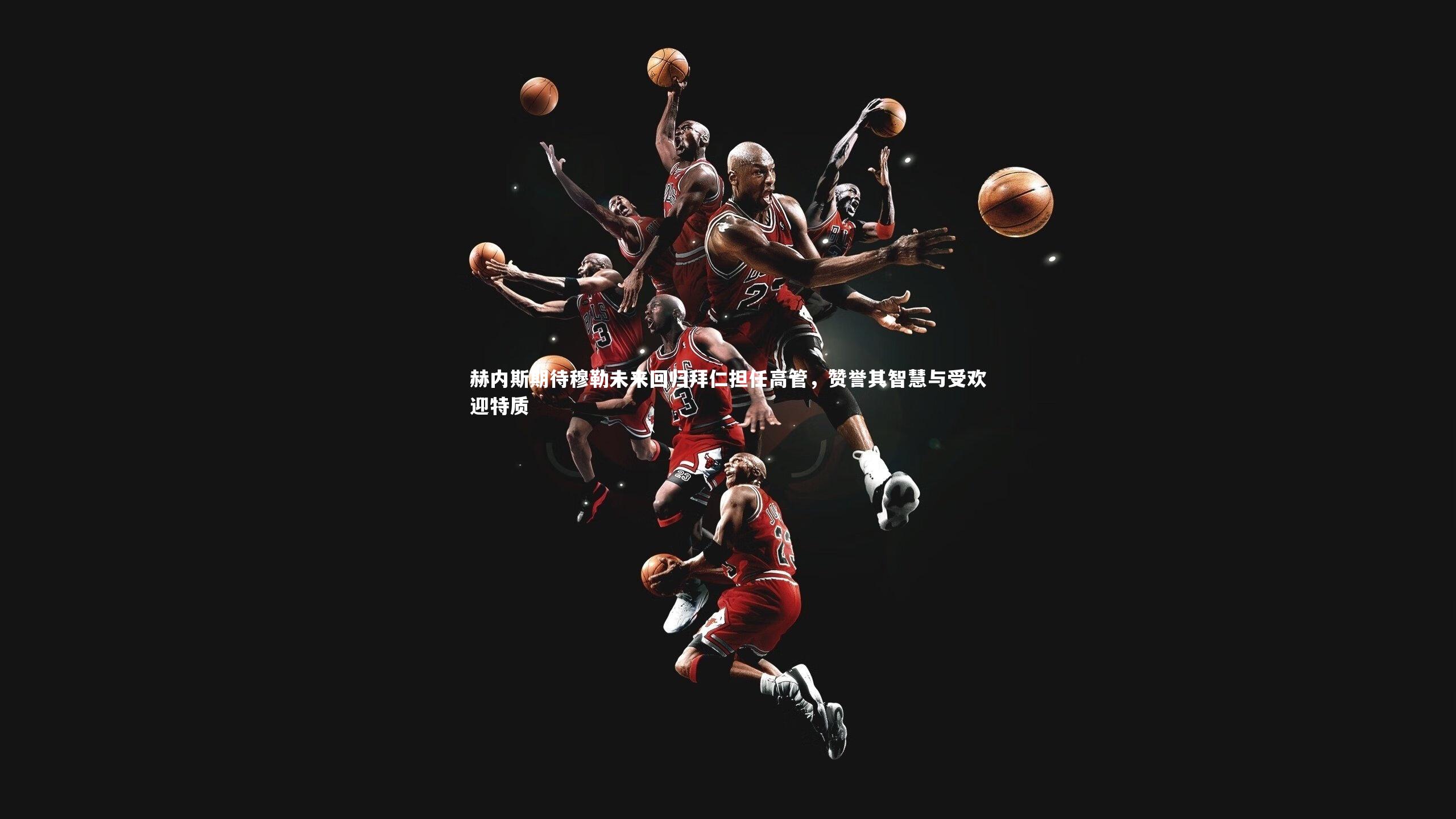 赫内斯期待穆勒未来回归拜仁担任高管,赞誉其智慧与受欢迎特质